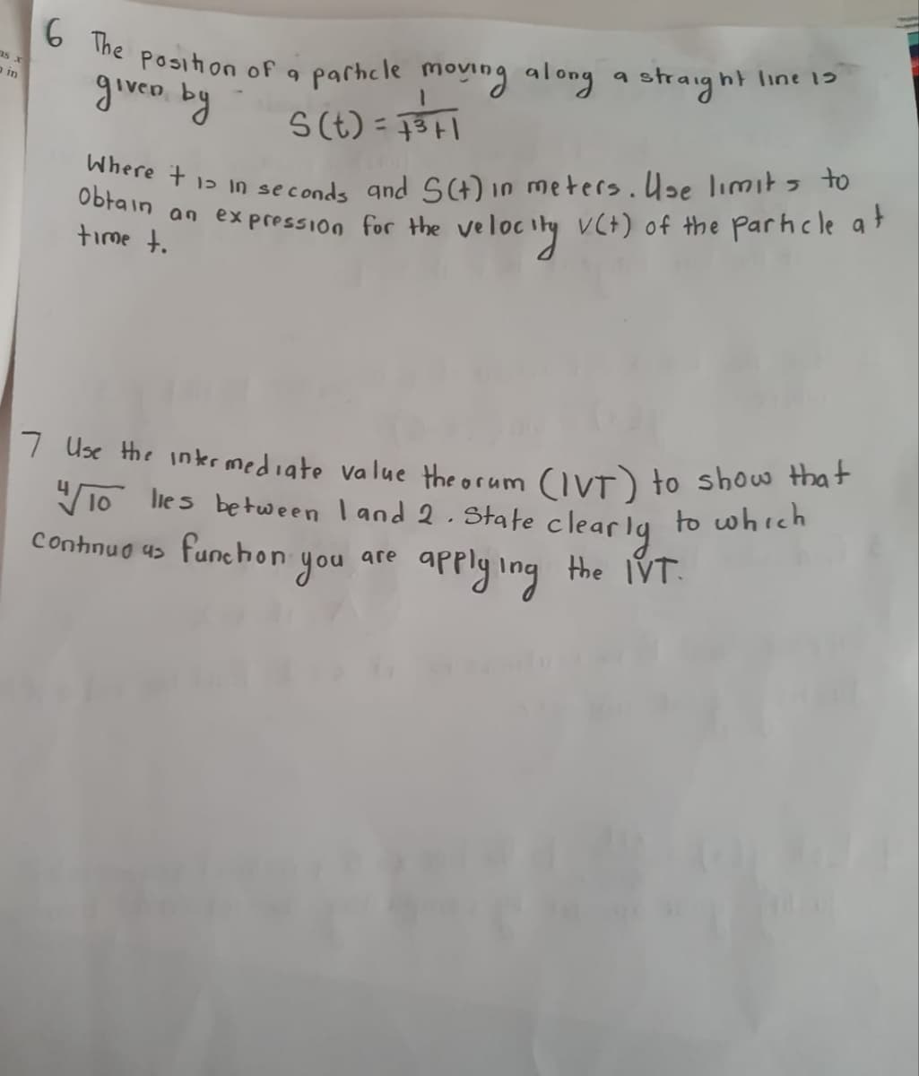 6 The position of a particle moving along a straight line 13
as x
a in
given by
S(t)=+³+1
Where t1 in seconds and S(t) in meters. Use limits to
Obtain an expression for the velocity V(+) of the particle at
time t.
7 Use the intermediate value theorum (IVT) to show that
"/10 lies between 1 and 2. State clearly to which
applying the IVT.
Continuous funchon
are
you