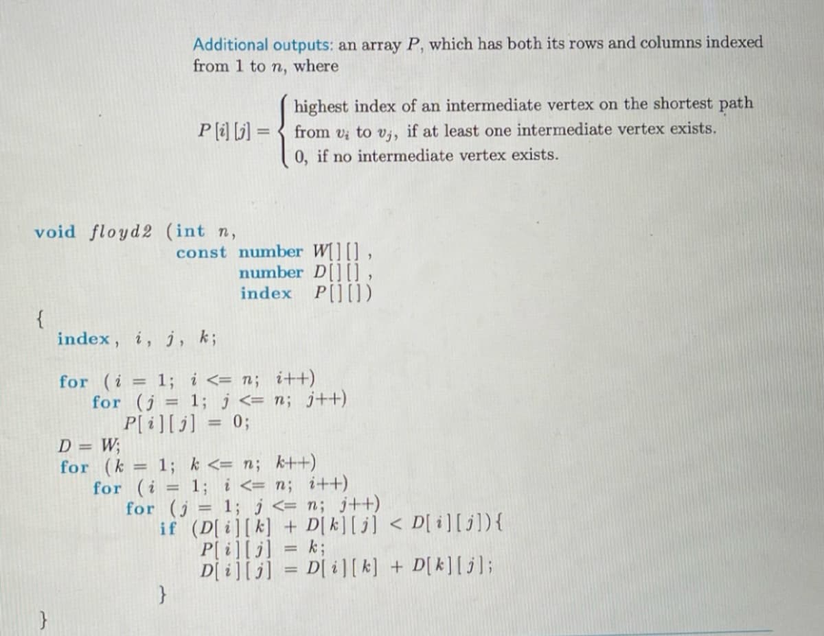 {
void floyd2 (int n,
const
}
Additional outputs: an array P, which has both its rows and columns indexed
from 1 to n, where
highest index of an intermediate vertex on the shortest path
P[i][j] = from v; to v,, if at least one intermediate vertex exists.
0, if no intermediate vertex exists.
}
number W[][],
number D[][],
index P[][])
index, i, j, k;
for (i = 1; i <= n; i++)
for (j= 1; j <= n; j++)
P[i][j] = 0;
D = W;
for (k = 1; k <= n; k++)
for (i = 1; i <= n; i++)
for (j= 1; j <= n; j++)
if (D[i][k] + D[ k][j] < D[i][j]) {
P[i][j] = k;
D[i][j] = D[i][k] + D[k][j];