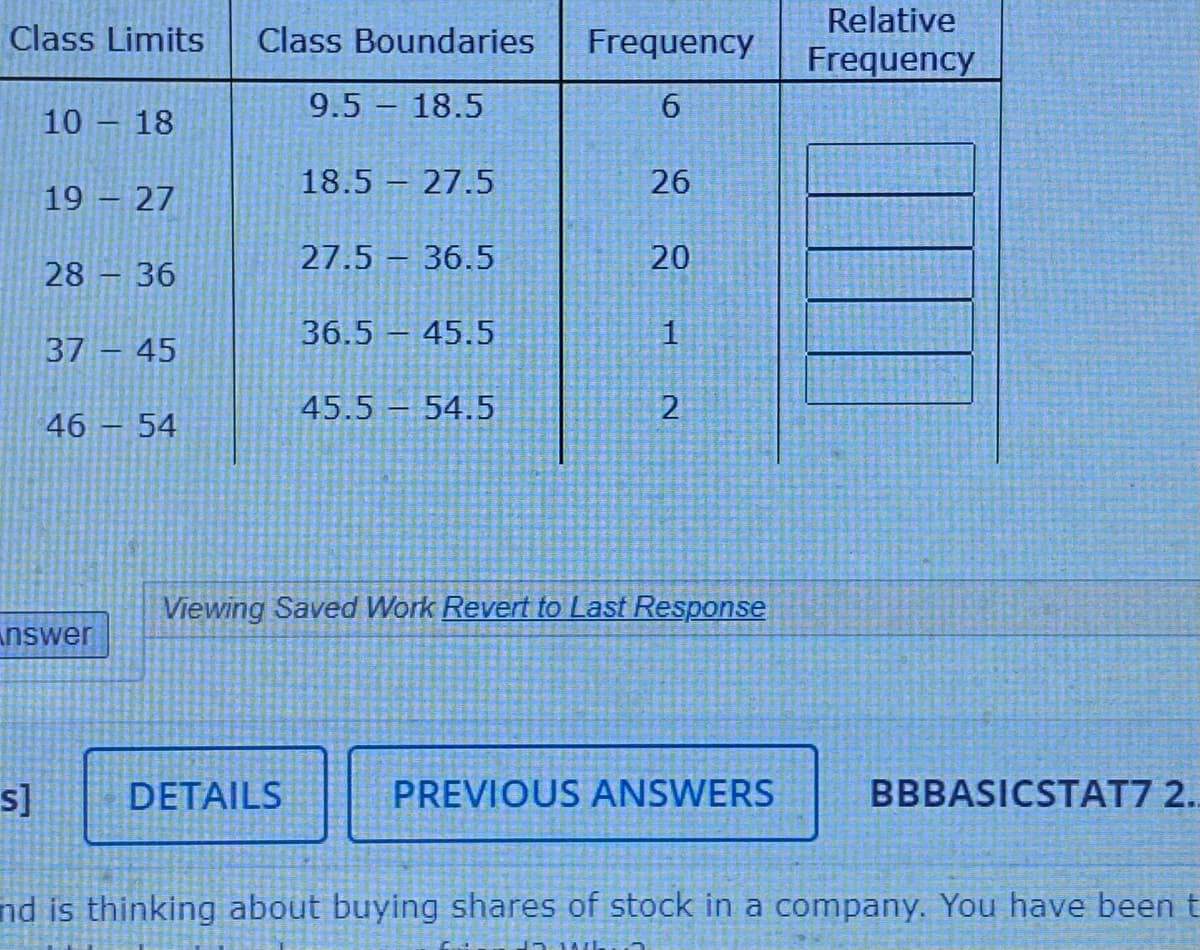 Relative
Class Limits
Class Boundaries
Frequency
Frequency
9.5 18.5
6.
10 – 18
|
18.5 27.5
26
19 – 27
27.5 – 36.5
20
28 – 36
36.5 45.5
1
37 45
45.5 54.5
46 – 54
Viewing Saved Work Revert to Last Response
nswer
s]
DETAILS
PREVIOUS ANSWERS
BBBASICSTAT7 2.
nd is thinking about buying shares of stock in a company. You have been t
