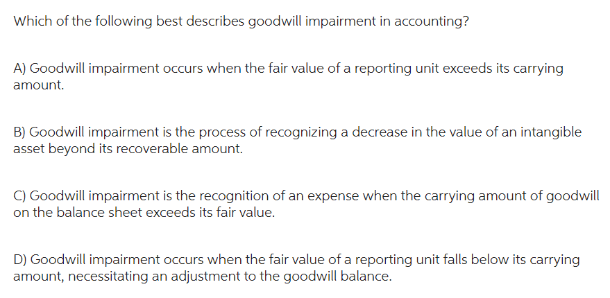 Which of the following best describes goodwill impairment in accounting?
A) Goodwill impairment occurs when the fair value of a reporting unit exceeds its carrying
amount.
B) Goodwill impairment is the process of recognizing a decrease in the value of an intangible
asset beyond its recoverable amount.
C) Goodwill impairment is the recognition of an expense when the carrying amount of goodwill
on the balance sheet exceeds its fair value.
D) Goodwill impairment occurs when the fair value of a reporting unit falls below its carrying
amount, necessitating an adjustment to the goodwill balance.