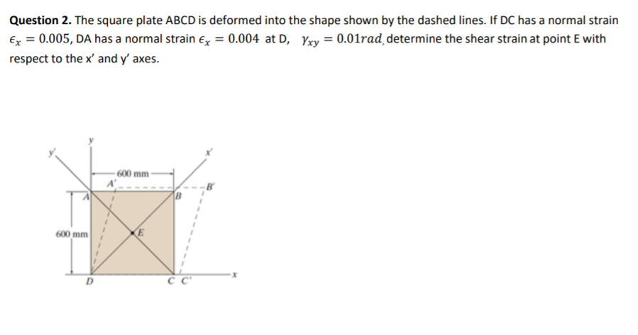 Question 2. The square plate ABCD is deformed into the shape shown by the dashed lines. If DC has a normal strain
Ex = 0.005, DA has a normal strain e, = 0.004 at D, Yxy = 0.01rad determine the shear strain at point E with
respect to the x' and y' axes.
600 mm-
600 mm
E
D
