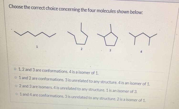 Choose the correct choice concerning the four molecules shown below:
1,2 and 3 are conformations. 4 is a isomer of 1.
1 and 2 are conformations. 3 is unrelated to any structure. 4 is an isomer of 1.
o 2 and 3 are isomers. 4 is unrelated to any structure. 1 is an isomer of 3.
o 1 and 4 are conformations. 3 is unrelated to any structure. 2 is a isomer of 1.
