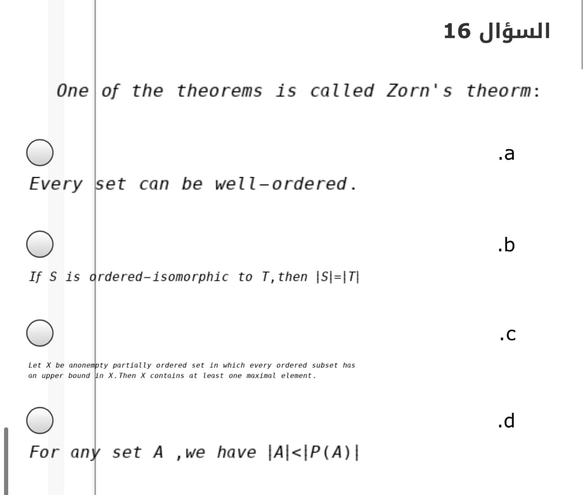 السؤال 16
One of the theorems is called Zorn's theorm:
.a
Every set can be well-ordered.
.b
If S is ordered-isomorphic to T,then |S|=|T|
.C
Let X be anonempty partially ordered set in which every ordered subset has
an upper bound in X.Then X contains at least one maximal element.
.d
For any set A ,we have |A|<|P(A)|
