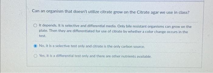 Can an organism that doesn't utilize citrate grow on the Citrate agar we use in class?
It depends. It is selective and differential media. Only bile resistant organisms can grow on the
plate. Then they are differentiated for use of citrate by whether a color change occurs in the
test.
No, it is a selective test only and citrate is the only carbon source.
Yes, it is a differential test only and there are other nutrients available.