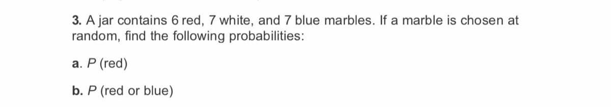 3. A jar contains 6 red, 7 white, and 7 blue marbles. If a marble is chosen at
random, find the following probabilities:
а. Р (red)
b. P (red or blue)
