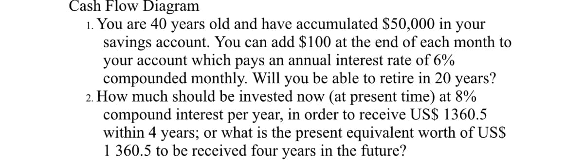 Cash Flow Diagram
1. You are 40 years old and have accumulated $50,000 in your
savings account. You can add $100 at the end of each month to
your account which pays an annual interest rate of 6%
compounded monthly. Will you be able to retire in 20 years?
2. How much should be invested now (at present time) at 8%
compound interest per year, in order to receive US$ 1360.5
within 4 years; or what is the present equivalent worth of US$
1 360.5 to be received four years in the future?
