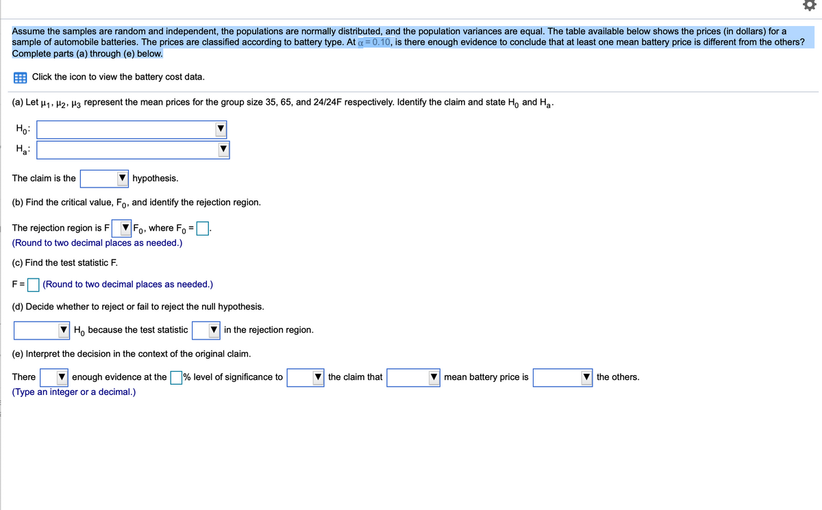 Assume the samples are random and independent, the populations are normally distributed, and the population variances are equal. The table available below shows the prices (in dollars) for a
sample of automobile batteries. The prices are classified according to battery type. At a = 0.10, is there enough evidence to conclude that at least one mean battery price is different from the others?
Complete parts (a) through (e) below.
Click the icon to view the battery cost data.
(a) Let u1, H2, Hz represent the mean prices for the group size 35, 65, and 24/24F respectively. Identify the claim and state Ho and Ha.
Họ:
Ha:
The claim is the
hypothesis.
(b) Find the critical value, Fo, and identify the rejection region.
The rejection region is F
Fo, where Fo
(Round to two decimal places as needed.)
(c) Find the test statistic F.
F =
(Round to two decimal places as needed.)
(d) Decide whether to reject or fail to reject the null hypothesis.
Ho because the test statistic
in the rejection region.
(e) Interpret the decision in the context of the original claim.
There
V enough evidence at the % level of significance to
the claim that
V mean battery price is
the others.
(Type an integer or a decimal.)

