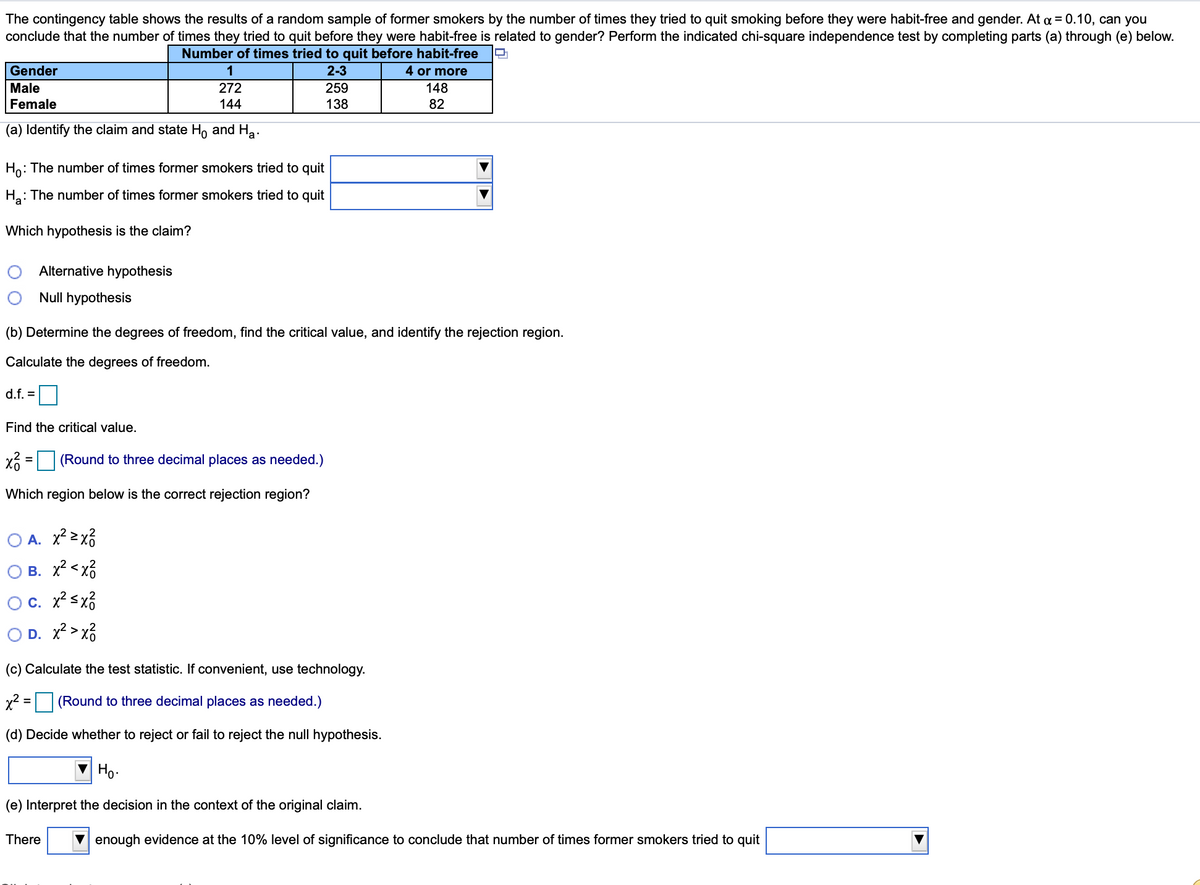 The contingency table shows the results of a random sample of former smokers by the number of times they tried to quit smoking before they were habit-free and gender. At a = 0.10, can you
conclude that the number of times they tried to quit before they were habit-free is related to gender? Perform the indicated chi-square independence test by completing parts (a) through (e) below.
Number of times tried to quit before habit-free
Gender
1
2-3
4 or more
Male
272
259
148
Female
144
138
82
(a) Identify the claim and state H, and Ha.
Ho: The number of times former smokers tried to quit
H.: The number of times former smokers tried to quit
Which hypothesis is the claim?
Alternative hypothesis
Null hypothesis
(b) Determine the degrees of freedom, find the critical value, and identify the rejection region.
Calculate the degrees of freedom.
d.f. =
Find the critical value.
x =(Round to three decimal places as needed.)
%3D
Which region below is the correct rejection region?
A. x² >x3
B. x? < xổ
c. x? sx3
O D. x? > x3
(c) Calculate the test statistic. If convenient, use technology.
x2 = (Round to three decimal places as needed.)
(d) Decide whether to reject or fail to reject the null hypothesis.
V Ho.
(e) Interpret the decision in the context of the original claim.
There
enough evidence at the 10% level of significance to conclude that number of times former smokers tried to quit
