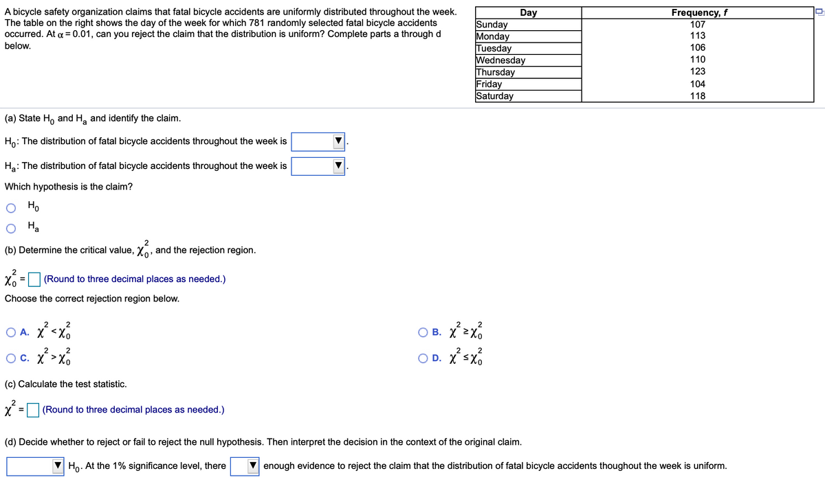 A bicycle safety organization claims that fatal bicycle accidents are uniformly distributed throughout the week.
The table on the right shows the day of the week for which 781 randomly selected fatal bicycle accidents
occurred. At a = 0.01, can you reject the claim that the distribution is uniform? Complete parts a through d
Day
Frequency, f
Sunday
Monday
Tuesday
Wednesday
Thursday
Friday
Saturday
107
113
below.
106
110
123
104
118
(a) State H, and H, and identify the claim.
Ho: The distribution of fatal bicycle accidents throughout the week is
Ha: The distribution of fatal bicycle accidents throughout the week is
Which hypothesis is the claim?
Ho
На
(b) Determine the critical value, Xo, and the rejection region.
2
(Round to three decimal places as needed.)
%3D
Choose the correct rejection region below.
2
2
O A. X <x6
O B.
B. X 2Xo
2
2
2
2
OC. X >Xo
O D. X <Xo
(c) Calculate the test statistic.
2
(Round to three decimal places as needed.)
(d) Decide whether to reject or fail to reject the null hypothesis. Then interpret the decision in the context of the original claim.
Ho. At the 1% significance level, there
enough evidence to reject the claim that the distribution of fatal bicycle accidents thoughout the week is uniform.
