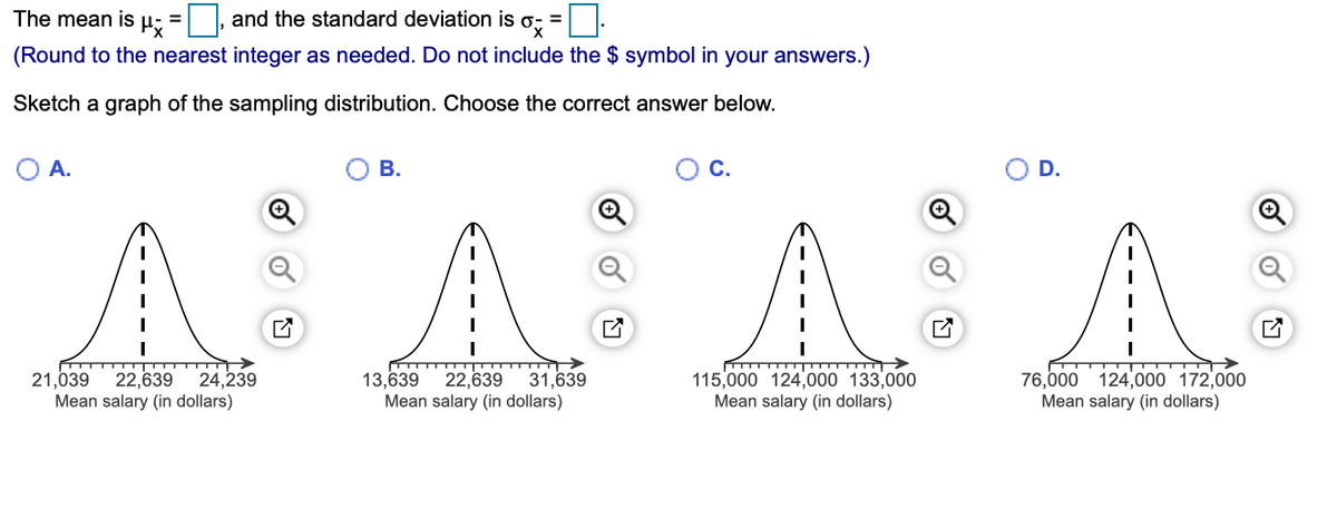 The mean is µ; =
and the standard deviation is o; =:
%3D
(Round to the nearest integer as needed. Do not include the $ symbol in your answers.)
Sketch a graph of the sampling distribution. Choose the correct answer below.
OA.
В.
C.
D.
22,639
Mean salary (in dollars)
13,639
31,639
22,639
Mean salary (in dollars)
115,000 124,000 133,000
Mean salary (in dollars)
76,000 124,000 172,000
Mean salary (in dollars)
21,039
24,239
