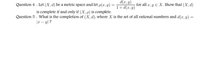 d(x, y)
Question 4 . Let (X, d) be a metric space and let p(x, y) =
for all r, y E X. Show that (X, d)
1+ d(x, y)
is complete if and only if (X, p) is complete.
Question 5 : What is the completion of (X,d). where X is the set of all rational numbers and d(r, y) =
%3D
|x – y| ?
