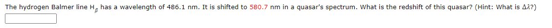 The hydrogen Balmer line H, has a wavelength of 486.1 nm. It is shifted to 580.7 nm in a quasar's spectrum. What is the redshift of this quasar? (Hint: What is A2?)
