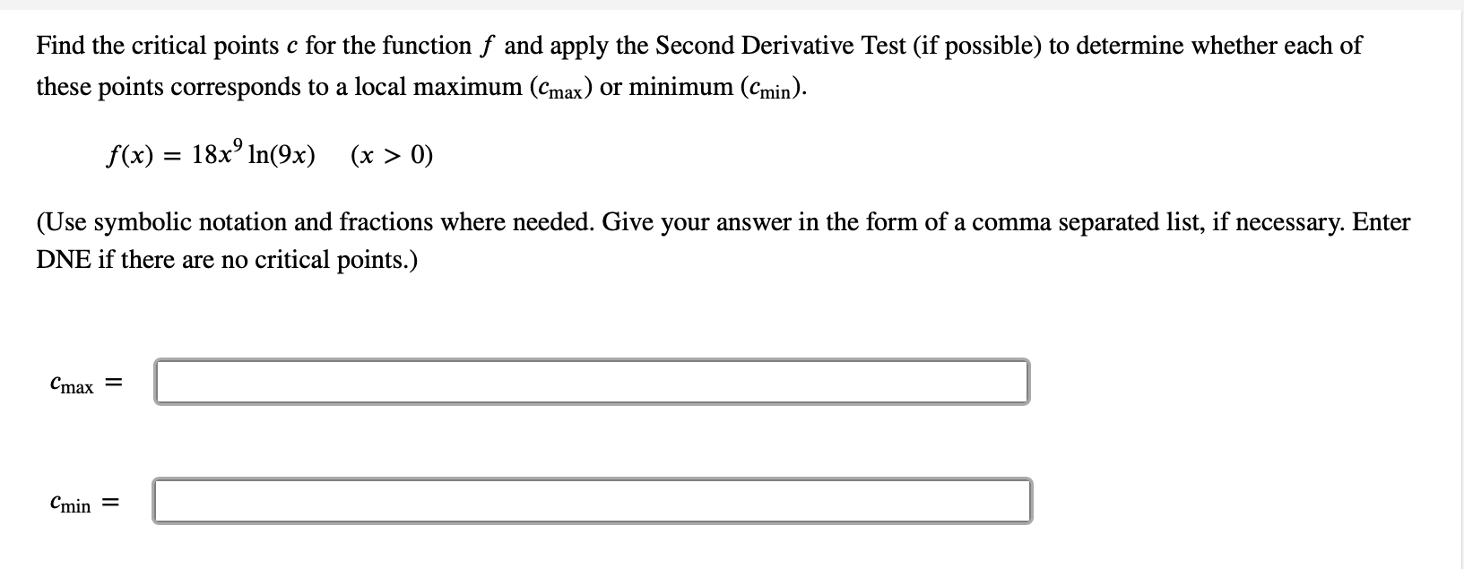 Find the critical points c for the function f and apply the Second Derivative Test (if possible) to determine whether each of
these points corresponds to a local maximum (cmax) or minimum (Cmin).
f(x) = 18x° In(9x) (x > 0)
(Use symbolic notation and fractions where needed. Give your answer in the form of a comma separated list, if necessary. Enter
DNE if there are no critical points.)
Cmax =
Cmin =
