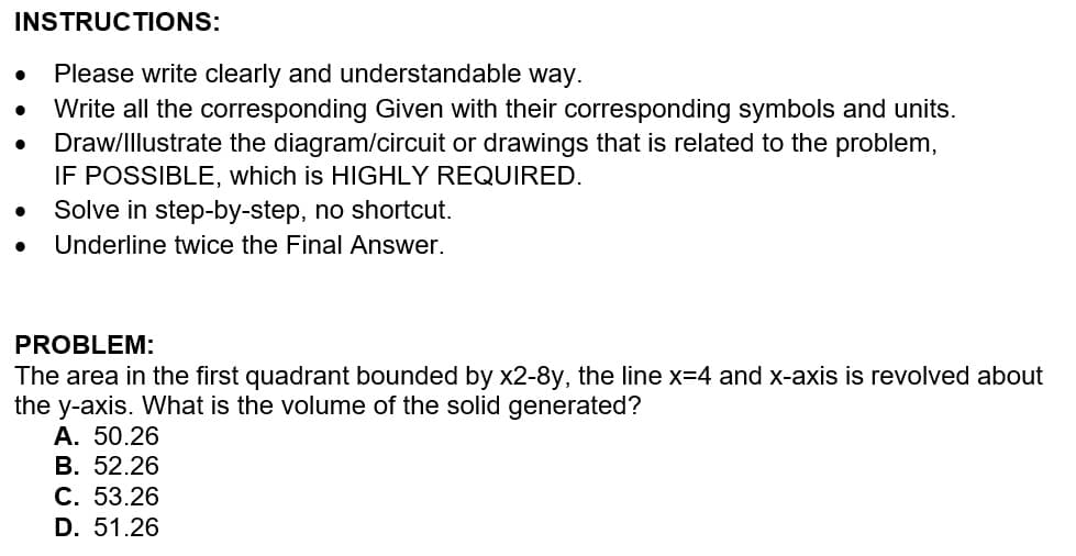 INSTRUCTIONS:
Please write clearly and understandable way.
●
Write all the corresponding Given with their corresponding symbols and units.
Draw/Illustrate the diagram/circuit or drawings that is related to the problem,
IF POSSIBLE, which is HIGHLY REQUIRED.
● Solve in step-by-step, no shortcut.
Underline twice the Final Answer.
PROBLEM:
The area in the first quadrant bounded by x2-8y, the line x=4 and x-axis is revolved about
the y-axis. What is the volume of the solid generated?
A. 50.26
B. 52.26
C. 53.26
D. 51.26