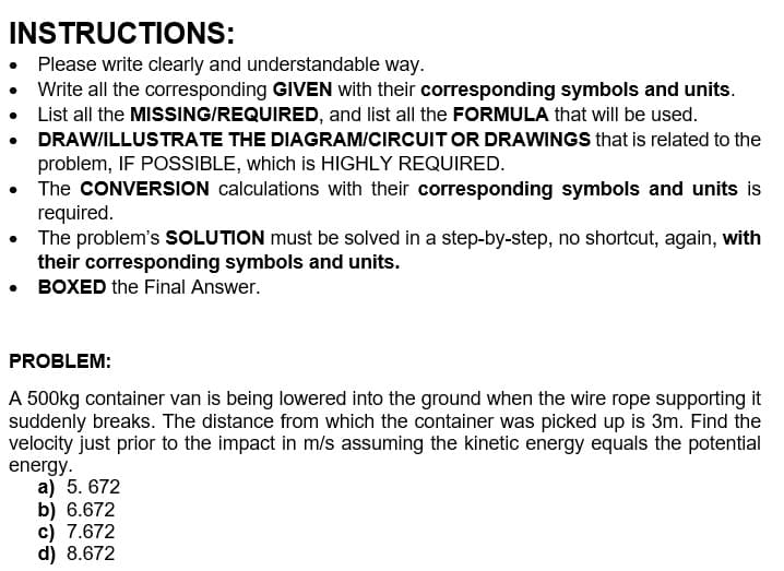 INSTRUCTIONS:
• Please write clearly and understandable way.
Write all the corresponding GIVEN with their corresponding symbols and units.
• List all the MISSING/REQUIRED, and list all the FORMULA that will be used.
DRAW/ILLUSTRATE THE DIAGRAM/CIRCUIT OR DRAWINGS that is related to the
problem, IF POSSIBLE, which is HIGHLY REQUIRED.
•
• The CONVERSION calculations with their corresponding symbols and units is
required.
• The problem's SOLUTION must be solved in a step-by-step, no shortcut, again, with
their corresponding symbols and units.
• BOXED the Final Answer.
PROBLEM:
A 500kg container van is being lowered into the ground when the wire rope supporting it
suddenly breaks. The distance from which the container was picked up is 3m. Find the
velocity just prior to the impact in m/s assuming the kinetic energy equals the potential
energy.
a) 5. 672
b) 6.672
c) 7.672
d) 8.672
