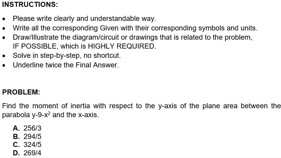 INSTRUCTIONS:
Please write clearly and understandable way.
Write all the corresponding Given with their corresponding symbols and units.
Draw/Illustrate the diagram/circuit or drawings that is related to the problem,
IF POSSIBLE, which is HIGHLY REQUIRED.
Solve in step-by-step, no shortcut.
Underline twice the Final Answer.
PROBLEM:
Find the moment of inertia with respect to the y-axis of the plane area between the
parabola y-9-x² and the x-axis.
A. 256/3
B. 294/5
C. 324/5
D. 269/4