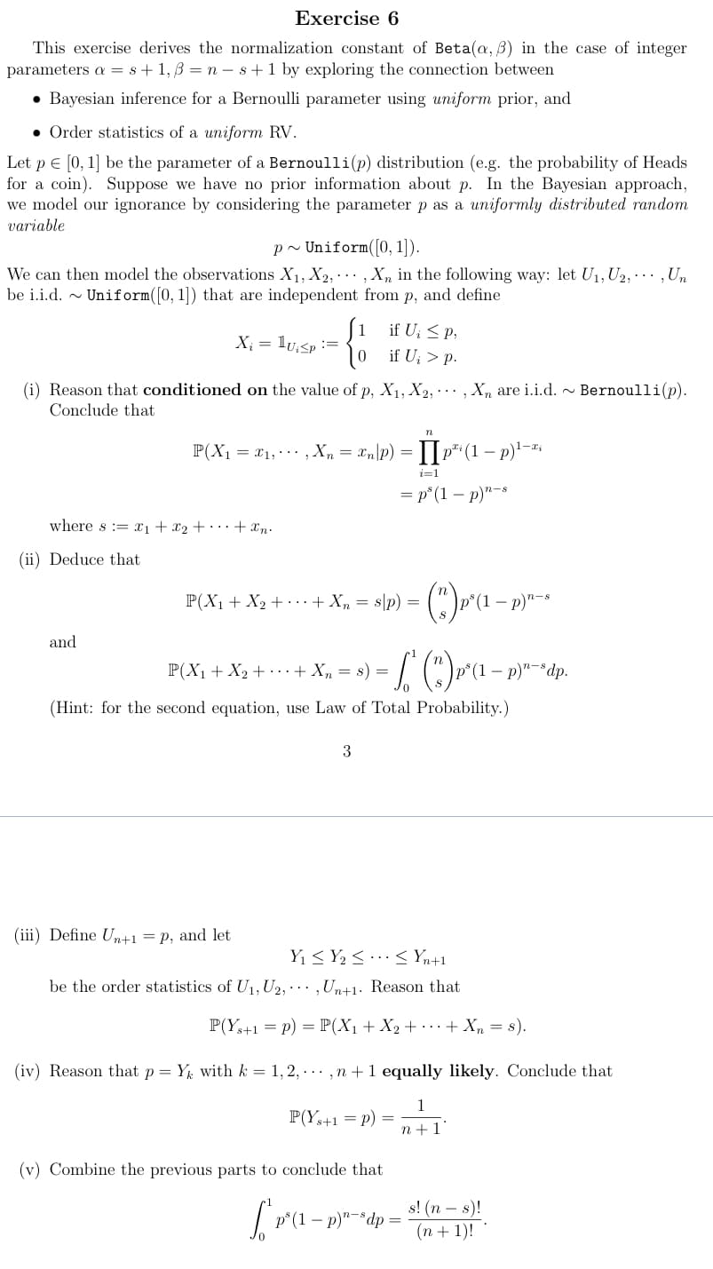 Exercise 6
This exercise derives the normalization constant of Beta(a, 3) in the case of integer
parameters as+1, B=n-s+ 1 by exploring the connection between
• Bayesian inference for a Bernoulli parameter using uniform prior, and
Order statistics of a uniform RV.
Let p = [0, 1] be the parameter of a Bernoulli(p) distribution (e.g. the probability of Heads
for a coin). Suppose we have no prior information about p. In the Bayesian approach,
we model our ignorance by considering the parameter p as a uniformly distributed random
variable
p~ Uniform ([0, 1]).
We can then model the observations X₁, X2,, Xn in the following way: let U₁, U2,, Un
be i.i.d. ~ Uniform([0, 1]) that are independent from p, and define
X₁ = 1u₁<p :=
(i) Reason that conditioned on the value of p, X₁, X2, Xn are i.i.d. ~ Bernoulli(p).
Conclude that
where s ₁ + x₂ + ··· + xn.
(ii) Deduce that.
and
P(X₁ = x₁, , Xn = n/p) = [p²¹ (1 - p)¹-ªi
i=1
P(X₁ + X₂ + + Xn=&
if U₁ ≤ P,
if U₂ > p.
(iii) Define Un+1 = p, and let
(iv) Reason that p =
3
n
=p³ (1 - p)"
sp) =
P(X₁ + X₂ + + Xn
· L² (®)»^«²-²
(Hint: for the second equation, use Law of Total Probability.)
s) =
- (") ₁² (1
³(1 − p)¹–s
Y₁ ≤ Y₂ ≤ ≤ Yn+1
be the order statistics of U₁, U2,,Un+1. Reason that
n-8
(v) Combine the previous parts to conclude that
p³(1 − p)"-³dp =
P(Ys+1 = p) = P(X₁ + X₂ + ··· + Xn = s).
1
n+1'
Yk with k = 1, 2,..., n + 1 equally likely. Conclude that
P(Ys+1 =P)
- p)n-sdp.
s! (ns)!
(n + 1)!