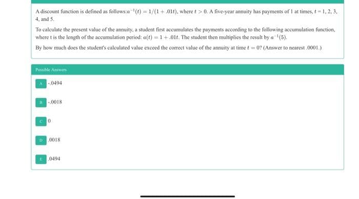 A discount function is defined as follows:a (t) = 1/(1+.01t), where t > 0. A five-year annuity has payments of I at times, t 1, 2, 3.
4, and 5.
To calculate the present value of the annuity, a student first accumulates the payments according to the following accumulation function,
where t is the length of the accumulation period: a(t) = 1+.01t. The student then multiplies the result by a (5).
By how much does the student's caleulated value exceed the correct value of the annuity at time t = 0? (Answer to nearest .0001.)
Possible Answers
-.0494
.0018
D0018
.0494
