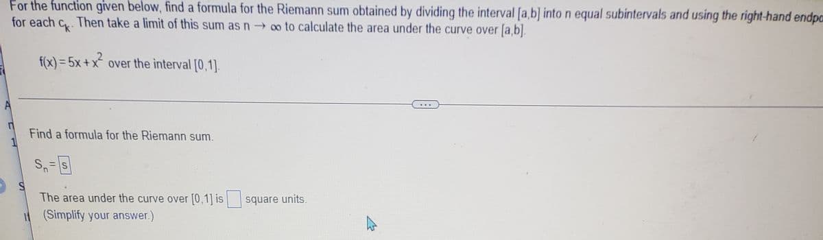 For the function given below, find a formula for the Riemann sum obtained by dividing the interval [a,b] into n equal subintervals and using the right-hand endpa
for each c. Then take a limit of this sum asn o to calculate the area under the curve over [a,b].
f(x) = 5x +x over the interval [0,1]
Find a formula for the Riemann sum.
The area under the curve over [0,1] is
square units.
If (Simplify your answer.)
