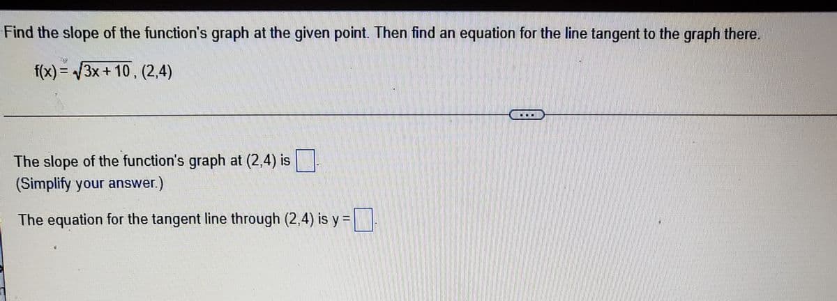 Find the slope of the function's graph at the given point. Then find an equation for the line tangent to the graph there.
f(x)%3D 3x+10, (2,4)
The slope of the function's graph at (2,4) is
(Simplify your answer.)
The equation for the tangent line through (2,4) is y =
