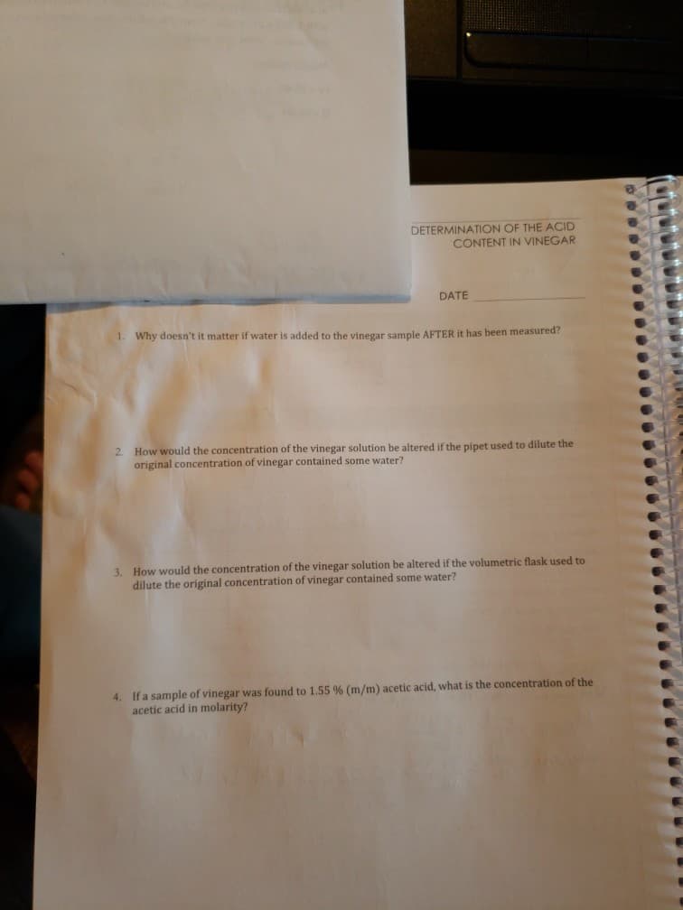 DETERMINATION OF THE ACID
CONTENT IN VINEGAR
DATE
1. Why doesn't it matter if water is added to the vinegar sample AFTER it has been measured?
2. How would the concentration of the vinegar solution be altered if the pipet used to dilute the
original concentration of vinegar contained some water?
3. How would the concentration of the vinegar solution be altered if the volumetric flask used to
dilute the original concentration of vinegar contained some water?
4. If a sample of vinegar was found to 1.55 % (m/m) acetic acid, what is the concentration of the
acetic acid in molarity?
