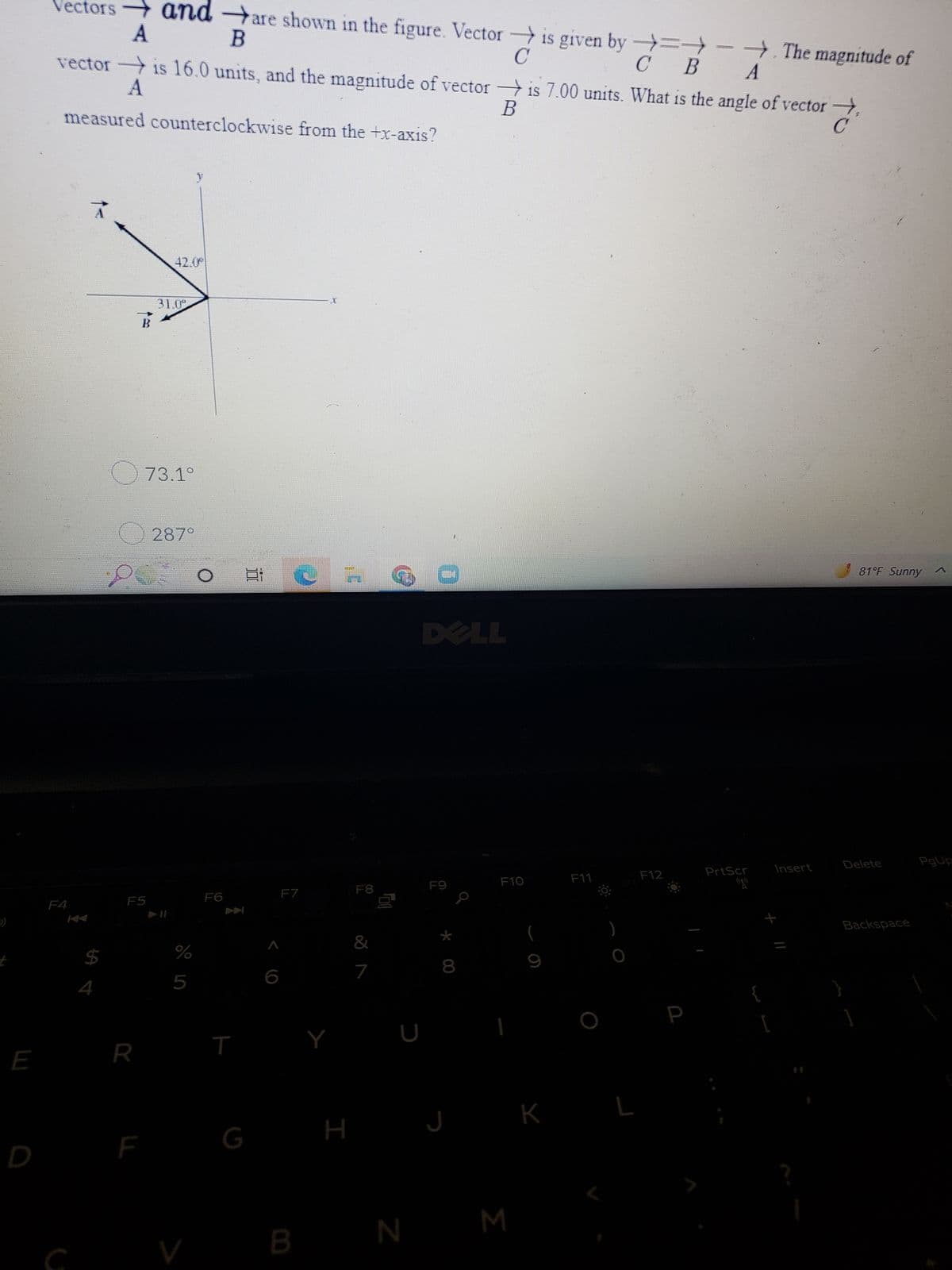 E
Vectors
→
and are shown in the figure. Vector is given by →→→→. The magnitude of
A
B
C
C
B
A
vectoris 16.0 units, and the magnitude of vectoris 7.00 units. What is the angle of vector,
A
B
measured counterclockwise from the +x-axis?
41.0
F4
S4
31.0
B
73.1°
287°
F5
R
%
5
V
F6
T
G
Bi
F7
B
C
H
F8
&
7
00
D
F9
*
00
J
N M
F10
K
F11
FO:
L
F12
P
PrtScr
[
Insert
?
81°F Sunny ^
Delete
Backspace
]
PgUp