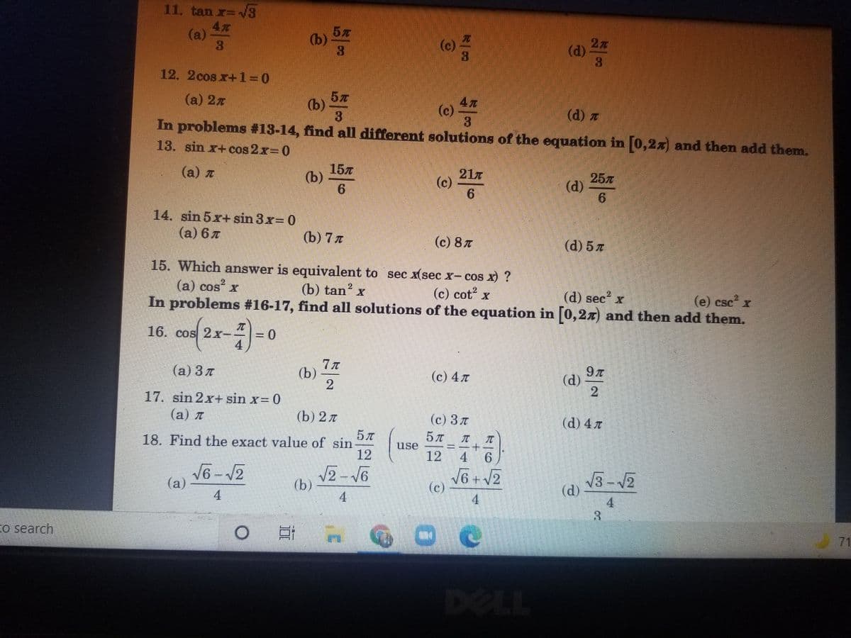 11. tan r=3
(a)
3.
(b)
27
(d)
(c)
12. 2cos x+1 0
(a) 2x
(b)
(c)
(d) z
In problems #13-14, find all different solutions of the equation in 0,2x) and then add them.
13. sin x+cos 2x- 0
(a) z
157
(b)
217
(c)
6.
257
(d)
14. sin 5x+ sin 3x= 0
(a) 6 7
(b) 7 л
(c) 8 T
(d) 5 z
15. Which answer is equivalent to sec x(sec x- cos x) ?
(a) cos x
(b) tan? x
2.
(c) cot x
(d) sec x
(e) cse x
CSC
In problems #16-17, find all solutions of the equation in [0,2x) and then add them.
16. cos 2x-
(a) 3 7
(b)
21
(c) 4 T
(d)
2.
17. sin 2x+ sin x= 0
(а) л
(b) 2л
(c) 3 T
(d) 4 7
18. Find the exact value of sin
12
use
12 4
9.
V6-12
(a)
4
2-V6
(b)
V6 + V2
(c)
4.
(d)
4.
3.
4.
o search
71
DELL
