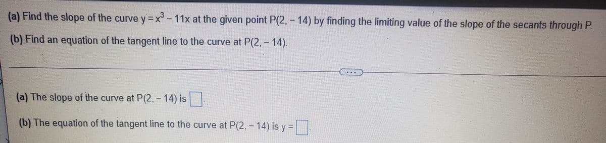 (a) Find the slope of the curve y =x'-11x at the given point P(2, -14) by finding the limiting value of the slope of the secants through P.
(b) Find an equation of the tangent line to the curve at P(2, - 14).
(a) The slope of the curve at P(2, - 14) is
(b) The equation of the tangent line to the curve at P(2, - 14) is y3=
