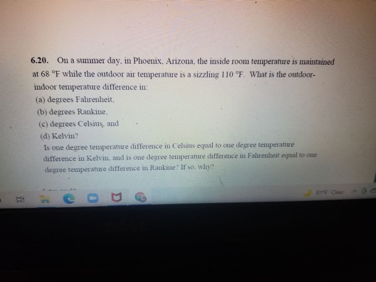 6.20. On a summer day, in Phoenix, Arizona, the inside room temperature is maintained
at 68 °F while the outdoor air temperature is a sizzling 110 °FE. What is the outdoor-
indoor temperature differece in:
(a) degrees Falhrenheit.
(b) degrees Rankine.
(c) degrees Celsius, and
(d) Kelvin?
Is one degree temperature difference in Celsius equal to one degree temperature
difference in Kelvin, and is one degree temperature difference in Fahrenheit equal to one
degree temperature difference in Rankine? If so, why?
81F Clear @ O
