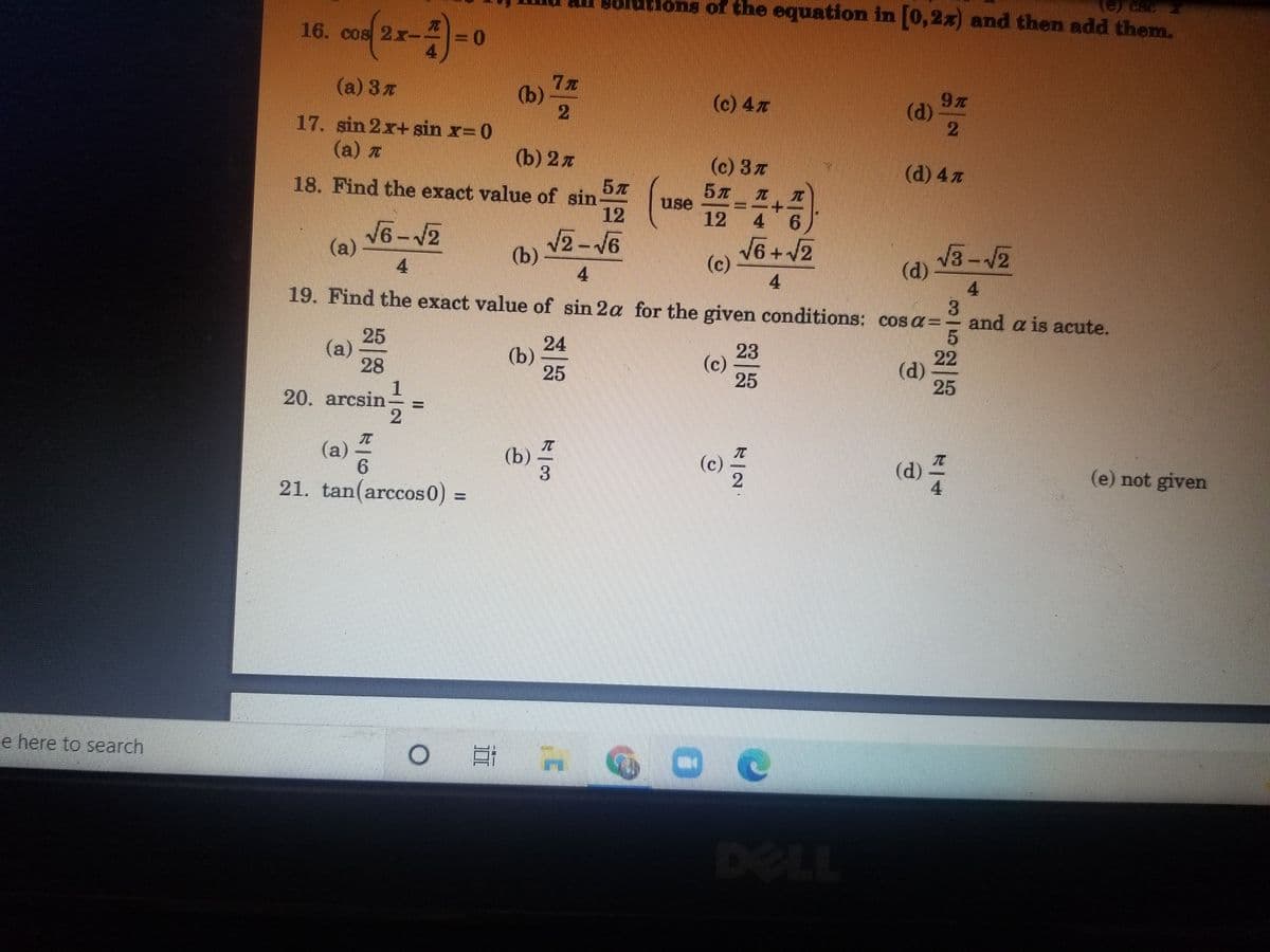 utlons of the equation in (0,2x) and then add them.
16. cos 2xr-
(a) 3z
(b)
(c) 4x
(d)
17. sin 2x+ sin x= 0
(a) Z
(b) 2 л
(c) 3z
(d) 4 7
5元
18. Find the exact value of sin
12
use
12
4 6
V6-12
(a)
2-V6
(b)
4.
V6+ V2
(c)
V3-12
(d)
4.
4
19. Find the exact value of sin 2a for the given conditions: cosa=- and a is acute.
3.
25
(a)
28
1
20. arcsin
24
(b)
25
23
(c)
25
22
(d)
25
(a)
(b)
3
(d)
4
(c)
(e) not given
21. tan(arccos0)%3D
e here to search
%3D
