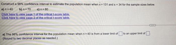 Construct a 98% confidence interval to estimate the population mean when x= 131 and s 34 for the sample sizes below.
a) n= 40
Click here to view page 1 of the critical t-score table.
Click here to view page 2 of the critical t-score table.
%3D
b) n= 70 c) n= 80
a) The 98% confidence interval for the population mean when n= 40 is from a lower limit of to an upper limit of-
(Round to two decimal places as needed.)
