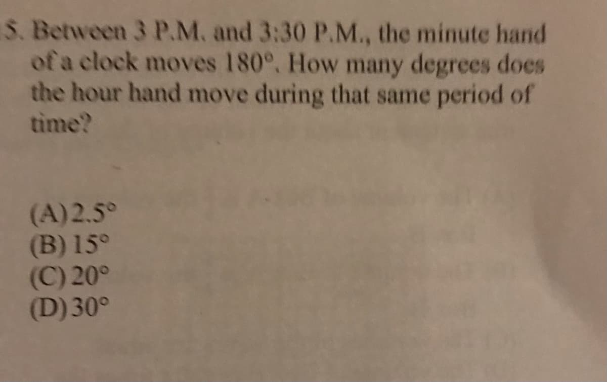 S. Between 3 P.M. and 3:30 P.M., the minute hand
of a clock moves 180°, How many degrees does
the hour hand move during that same period of
time?
(A)2.5°
(B) 15°
(C) 20°
(D) 30°
