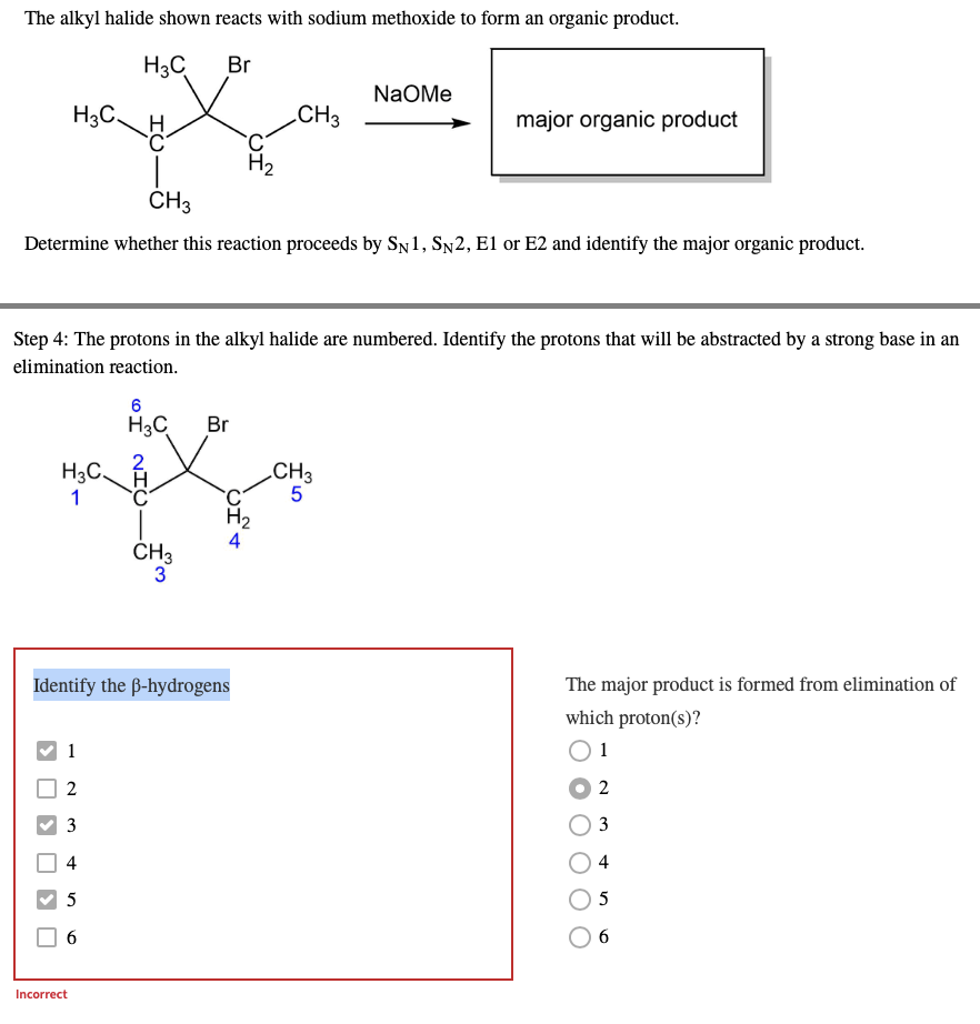 The alkyl halide shown reacts with sodium methoxide to form an organic product.
H3C Br
Na Me
H3C.
CH3
C_H
major organic product
C
H₂
CH3
Determine whether this reaction proceeds by SN1, SN2, E1 or E2 and identify the major organic product.
Step 4: The protons in the alkyl halide are numbered. Identify the protons that will be abstracted by a strong base in an
elimination reaction.
6
H3C Br
CH3
H3C.
1
5
The major product is formed from elimination of
which proton(s)?
1
2
3
4
5
6
OIN
Incorrect
CH4
H₂
CH3
3
Identify the ß-hydrogens
1
2
3
4
5
6