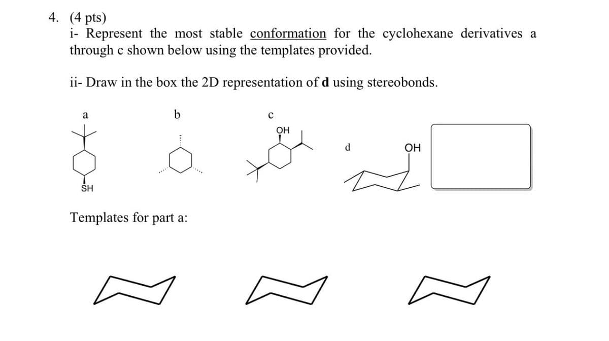 4. (4 pts)
i- Represent the most stable conformation for the cyclohexane derivatives a
through c shown below using the templates provided.
ii- Draw in the box the 2D representation of d using stereobonds.
a
b
с
SH
Templates for part a:
OH
d
OH