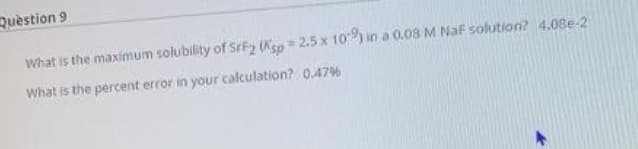 Question 9
What is the maximum solubility of SrF2 (Ksp 2.5 x 10) in a 0.08 M NaF solution? 4.08e-2
%23
What is the percent error in your calculation? 0.4796
