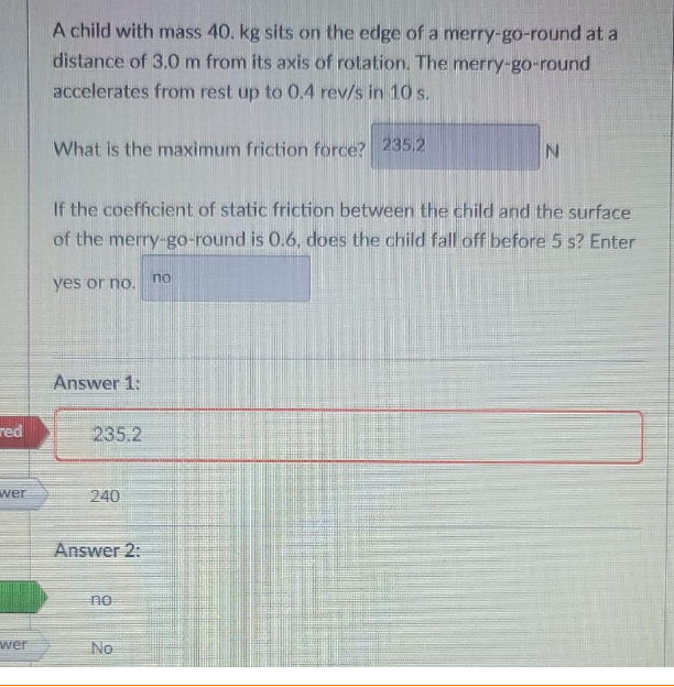 red
wer
wer
A child with mass 40. kg sits on the edge of a merry-go-round at a
distance of 3.0 m from its axis of rotation. The merry-go-round
accelerates from rest up to 0.4 rev/s in 10 s.
What is the maximum friction force? 235.2
If the coefficient of static friction between the child and the surface
of the merry-go-round is 0.6, does the child fall off before 5 s? Enter
yes or no.
Answer 1:
235.2
240
Answer 2:
no
No
N
no