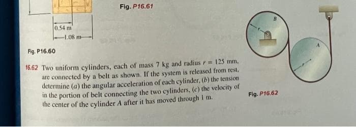 0.54 m
-1.08 m-
Fig. P16.61
Fig. P16.60
16.62 Two uniform cylinders, each of mass 7 kg and radius r= 125 mm.
are connected by a belt as shown. If the system is released from rest.
determine (a) the angular acceleration of each cylinder, (b) the tension
in the portion of belt connecting the two cylinders, (c) the velocity of
the center of the cylinder A after it has moved through I m.
Fig. P16.62