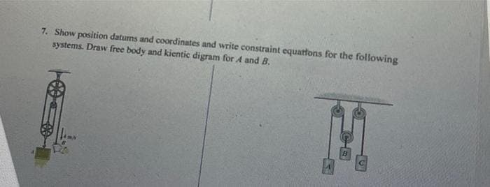 7. Show position datums and coordinates and write constraint equations for the following
systems. Draw free body and kientic digram for A and B.