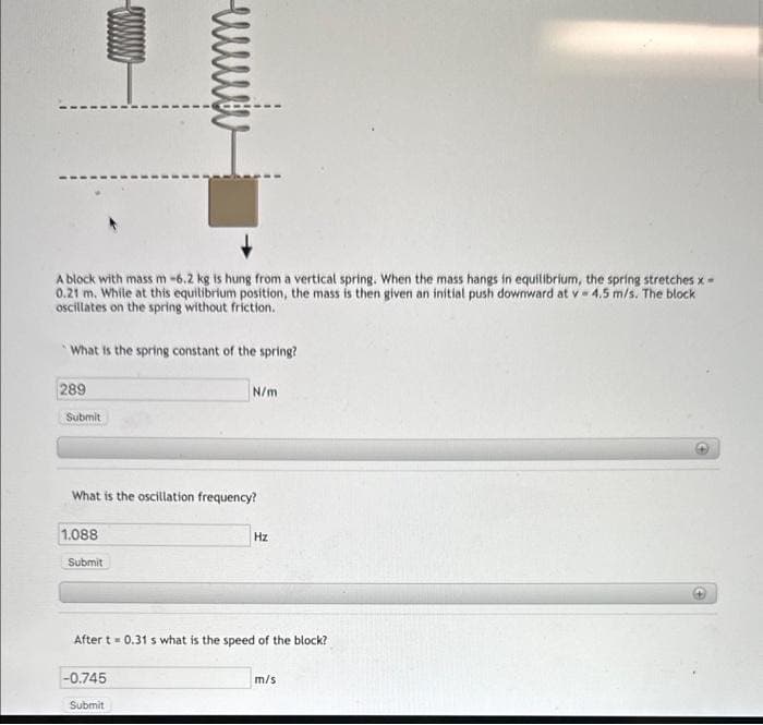 A block with mass m -6.2 kg is hung from a vertical spring. When the mass hangs in equilibrium, the spring stretches x-
0.21 m. While at this equilibrium position, the mass is then given an initial push downward at v=4.5 m/s. The block
oscillates on the spring without friction.
What is the spring constant of the spring?
289
Submit
What is the oscillation frequency?
1.088
Submit
N/m
-0.745
After t = 0.31 s what is the speed of the block?
Submit
Hz
m/s