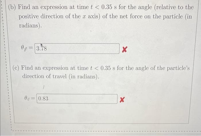 (b) Find an expression at time t < 0.35 s for the angle (relative to the
positive direction of the x axis) of the net force on the particle (in
radians).
0 = 3.78
X
(c) Find an expression at time t < 0.35 s for the angle of the particle's
direction of travel (in radians).
0 0.83
X