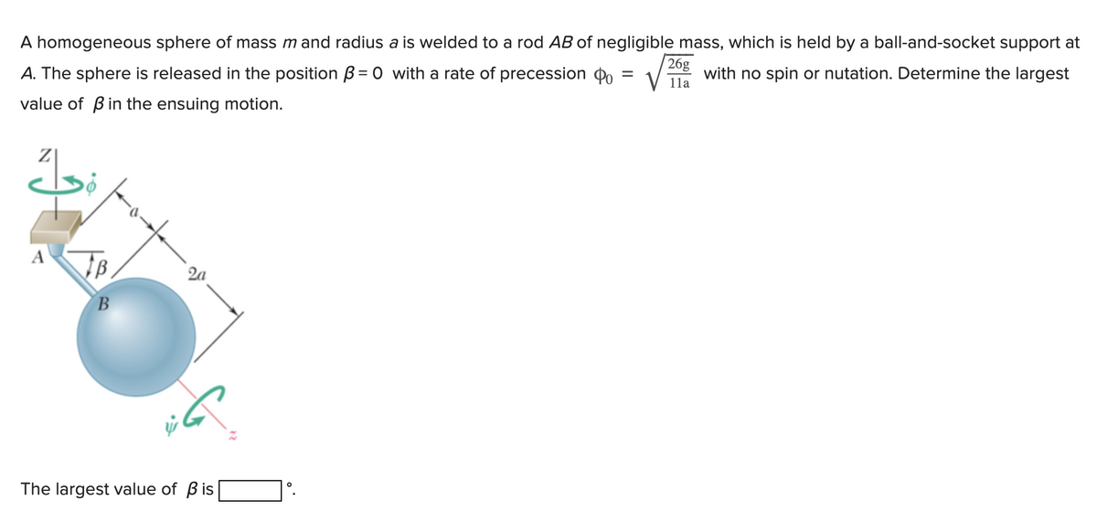 A homogeneous sphere of mass m and radius a is welded to a rod AB of negligible mass, which is held by a ball-and-socket support at
=
with no spin or nutation. Determine the largest
A. The sphere is released in the position B=0 with a rate of precession Po
value of ß in the ensuing motion.
Z
A
B
The largest value of Bis
O
26g
11a