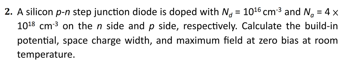 2. A silicon p-n step junction diode is doped with No = 10¹6 cm-³ and No = 4 x
1018 cm-³ on the n side and p side, respectively. Calculate the build-in
potential, space charge width, and maximum field at zero bias at room
temperature.