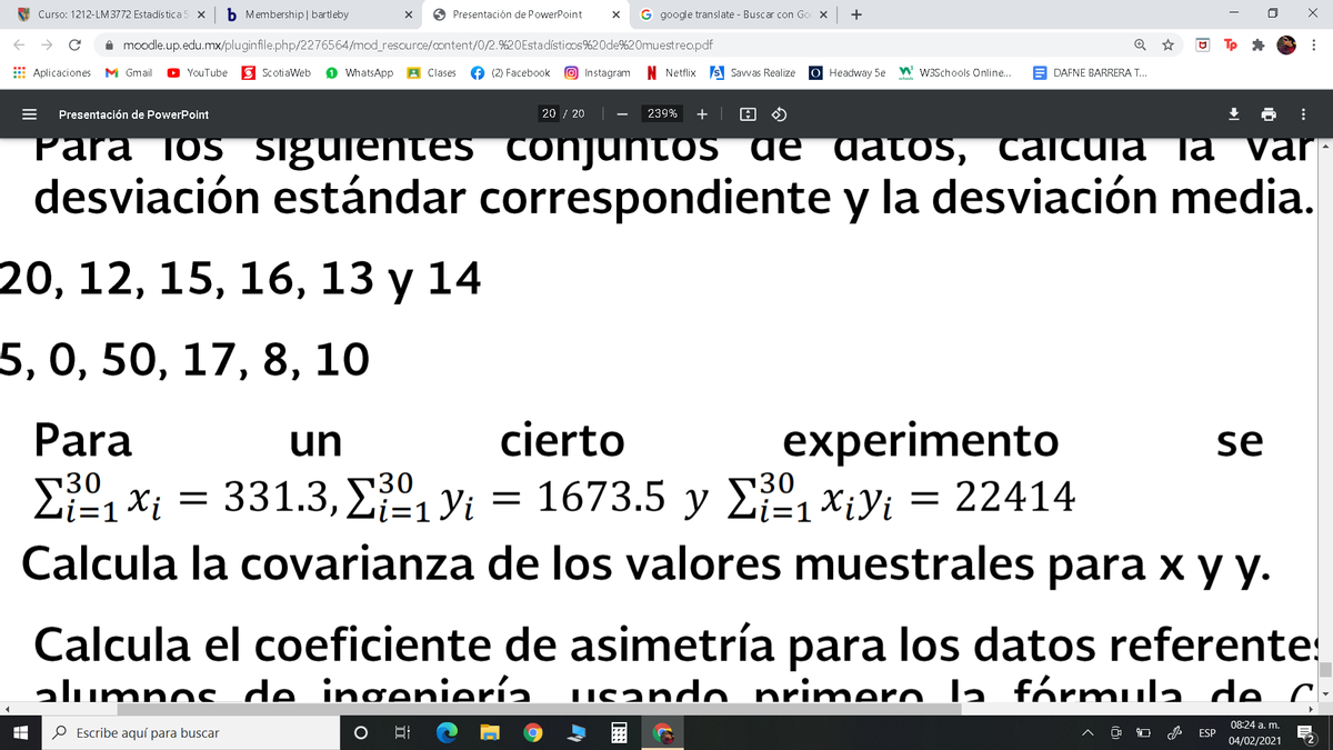 Curso: 1212-LM 3772 Estadística 5 x
b Membership | bartleby
O Presentación de PowerPoint
G google translate - Buscar con Go
+
i moodle.up.edu.mx/pluginfile.php/2276564/mod_resource/content/0/2.%20Estadísticos%20de%20muestreo.pdf
E Aplicaciones
M Gmail
YouTube
E ScotiaWeb
WhatsApp
A Clases
f (2) Facebook
O Instagram
Netflix s Savwas Realize
О Нeadway 5e
W W3Schools Online...
DAFNE BARRERA T...
schools
Presentación de PowerPoint
20 / 20
239%
+
Para los sigurentes conjuntos ae datos, calcula la var
desviación estándar correspondiente y la desviación media.
20, 12, 15, 16, 13 у 14
5, 0, 50, 17, 8, 10
experimento
1673.5 y E XiYi = 22414
Para
un
cierto
se
30
i=1
30
i=D1
i=1
Calcula la covarianza de los valores muestrales para x y y.
Calcula el coeficiente de asimetría para los datos referente:
alumnos de ingeniería. usando primero la fórmula de C.
08:24 a. m.
O Escribe aquí para buscar
ESP
04/02/2021
...
