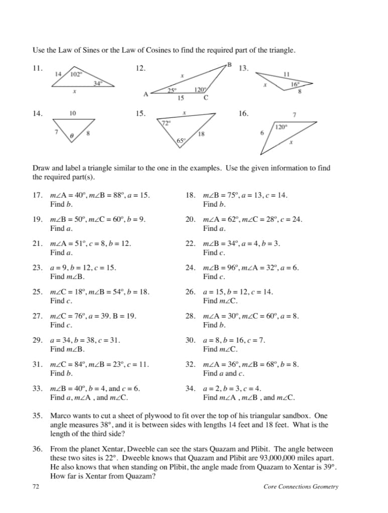 Use the Law of Sines or the Law of Cosines to find the required part of the triangle.
1.
12.
13.
14
102
11
34
16
25°
120
15
14.
10
15.
16.
72
120
18
65
Draw and label a triangle similar to the one in the examples. Use the given information to find
the required part(s).
17. mZA = 40°, mZB = 88°, a = 15.
Find b.
18. m/B = 75°, a = 13, c = 14.
Find b.
19. mZB = 50°, m/C = 60°, b = 9.
20. mZA = 62°, m2C = 28°, c = 24.
Find a.
Find a.
21. mZA = 51°,c = 8, b = 12.
22. mzB = 34°, a = 4, b = 3.
Find a.
Find c.
23. a=9,b= 12, c = 15.
24. m/B = 96°, mZA = 32°, a = 6.
Find c.
Find mZB.
25. m2C = 18°, m/B = 54°, b = 18.
Find c.
26. a = 15, b = 12, c = 14.
Find m/C.
27. mzC = 76°, a = 39. B = 19.
Find c.
28. mZA = 30°, m2C = 60°, a = 8.
Find b.
29. a = 34, b = 38, c = 31.
Find m/B.
30. a = 8, b = 16, c = 7.
Find m2C.
31. m2C = 84°, m/B = 23°, c = 11.
Find b.
32. mZA = 36°, m/B = 68°, b = 8.
Find a and c.
33. mzB = 40°, b = 4, and c = 6.
Find a, mZA , and m2C.
34. a= 2, b = 3, c = 4.
Find mZA , mZB , and m/C.
35. Marco wants to cut a sheet of plywood to fit over the top of his triangular sandbox. One
angle measures 38°, and it is between sides with lengths 14 feet and 18 feet. What is the
length of the third side?
36. From the planet Xentar, Dweeble can see the stars Quazam and Plibit. The angle between
these two sites is 22°. Dweeble knows that Quazam and Plibit are 93,000,000 miles apart.
He also knows that when standing on Plibit, the angle made from Quazam to Xentar is 39°.
How far is Xentar from Quazam?
72
Core Connections Geometry
