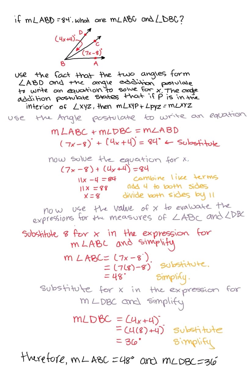 if mLABD = 84, what are mL ABC and LDBC?
D
Banuieſ
(4x+4).
B
use the fact that the two angles form
LABD and the angle addition postulate
to write an equation to solve for x. The angle
addition postulate states that if p is in the
interior of LXyz, then mLXYP + Lpyz = mLXYZ
the Angle postulate to write an equation
MLABC +MLDBC = MLABD
( 7x-8) + (4x + 4) = 84° ← Substitute
use
now solve the equation for x,
(7x-8) + (4x+4)=84
11x -4 = 84
11x=88
x=8
combine like terms
add 4 to both sides
divide both sides by 11
now
use the value of x to evaluate the
expressions for the measures of LABC and LDBC
Substitute 8 for x in the expression for
MLABC and simplify
m LABC= (7x-8).
= (7(8)-8) Substitute.
=48°
Simplify.
Substitute for x in the expression
mLDBC and simplify
MLD BC = (4x+4).
= (4(8)+4) Substitute
= 36° simplify
therefore, ML ABC = 48° and McDBC=36
for