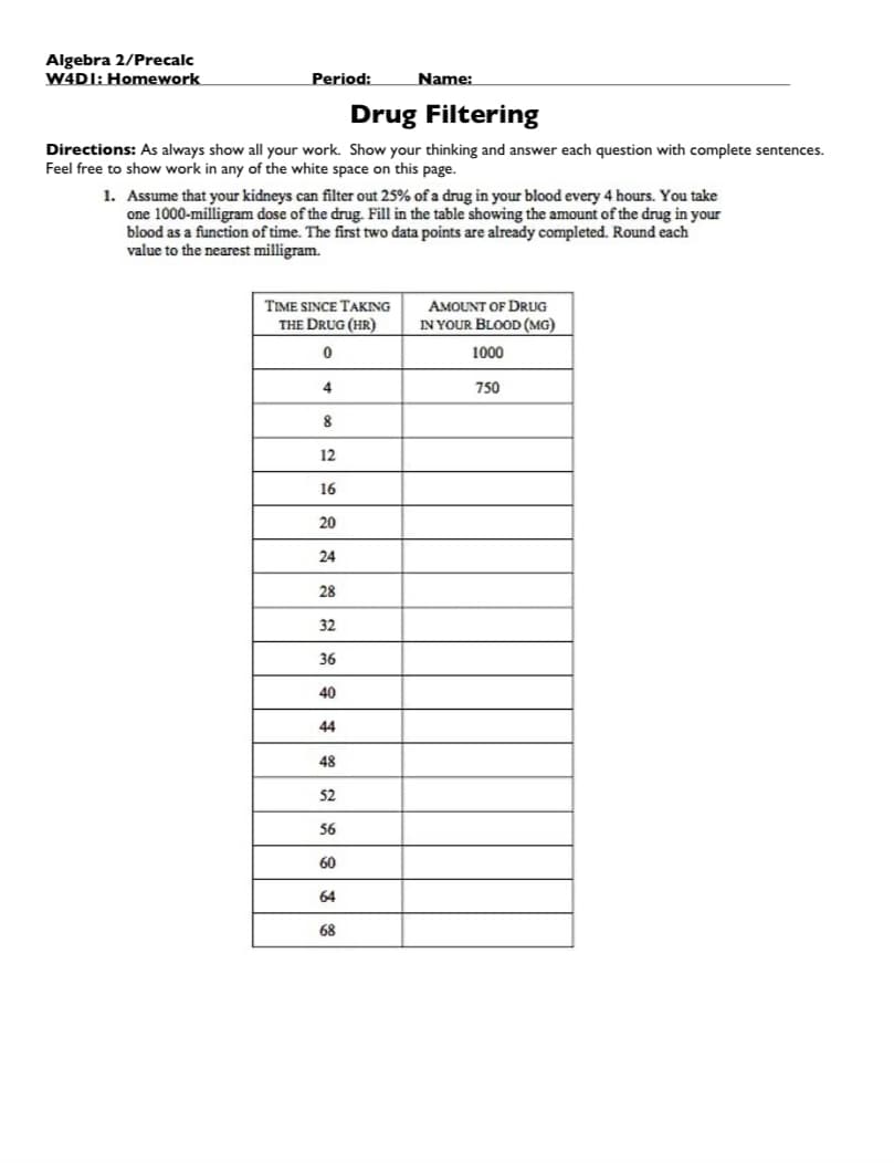 Algebra 2/Precalc
W4DI: Homework
Period:
Drug Filtering
Directions: As always show all your work. Show your thinking and answer each question with complete sentences.
Feel free to show work in any of the white space on this page.
1. Assume that your kidneys can filter out 25% of a drug in your blood every 4 hours. You take
one 1000-milligram dose of the drug. Fill in the table showing the amount of the drug in your
blood as a function of time. The first two data points are already completed. Round each
value to the nearest milligram.
TIME SINCE TAKING
THE DRUG (HR)
0
4
8
12
16
20
24
28
32
36
40
44
48
52
56
60
Name:
64
68
AMOUNT OF DRUG
IN YOUR BLOOD (MG)
1000
750