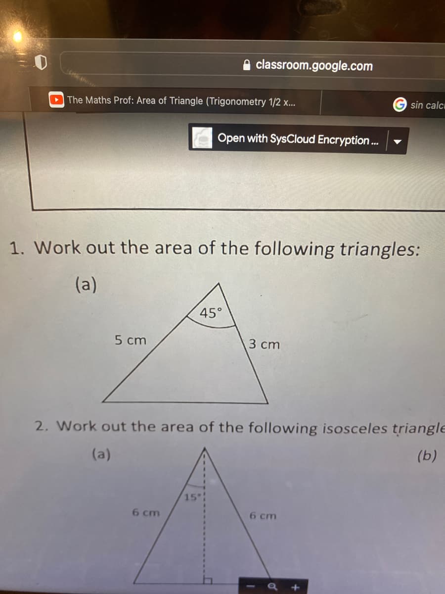 ### Area of Triangles

#### 1. Calculate the Area of the Following Triangles:

**(a)** 
- This triangle has a base of 5 cm and a height of 3 cm.
- The triangle includes a 45° angle.

#### 2. Work Out the Area of the Following Isosceles Triangles:

**(a)** 
- This isosceles triangle has two equal sides, each measuring 6 cm.
- It has a height marked as a dashed line from the vertex opposite the base to the midpoint of the base.
- The height forms a right angle with the base.
- The angle adjacent to the height is 15°.

**(b)** 
- This part is not visible in the image provided.

For an educational resource about calculating the area of triangles:

- **Step-by-Step Instructions:**
  1. Identify the base and height of the triangle.
  2. Use the formula: Area = 1/2 × Base × Height.
  3. For triangles involving angles and sides, trigonometric methods can be applied.

- **Graph/Diagram Explanation:**
  - **(1a)** shows a right triangle with specified measurements for base (5 cm), height (3 cm), and one angle being 45°.
  - **(2a)** shows an isosceles triangle with each equal side measuring 6 cm, the height of the triangle marked explicitly, forming two right triangles within the isosceles triangle, and an internal angle of 15°.

Feel free to access the video lecture titled "The Maths Prof: Area of Triangle (Trigonometry 1/2 x..." hosted on classroom.google.com for a detailed visual explanation.