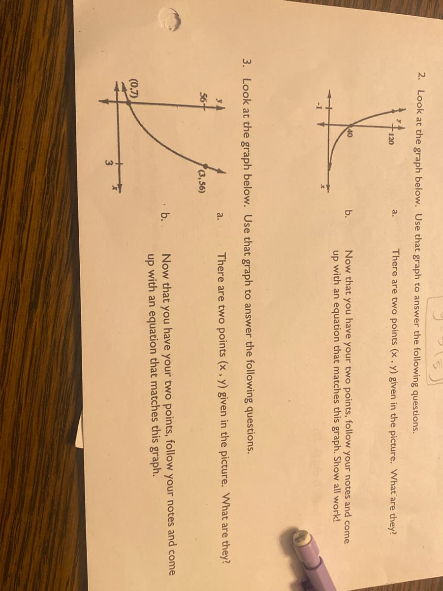 2. Look at the graph below. Use that graph to answer the following questions.
120
40
a.
56
(3,56)
V
(0,7)
3
b.
3. Look at the graph below. Use that graph to answer the following questions.
a.
There are two points (x, y) given in the picture. What are they?
b.
Now that you have your two points, follow your notes and come
up with an equation that matches this graph. Show all work!
There are two points (x, y) given in the picture. What are they?
Now that you have your two points, follow your notes and come
up with an equation that matches this graph.