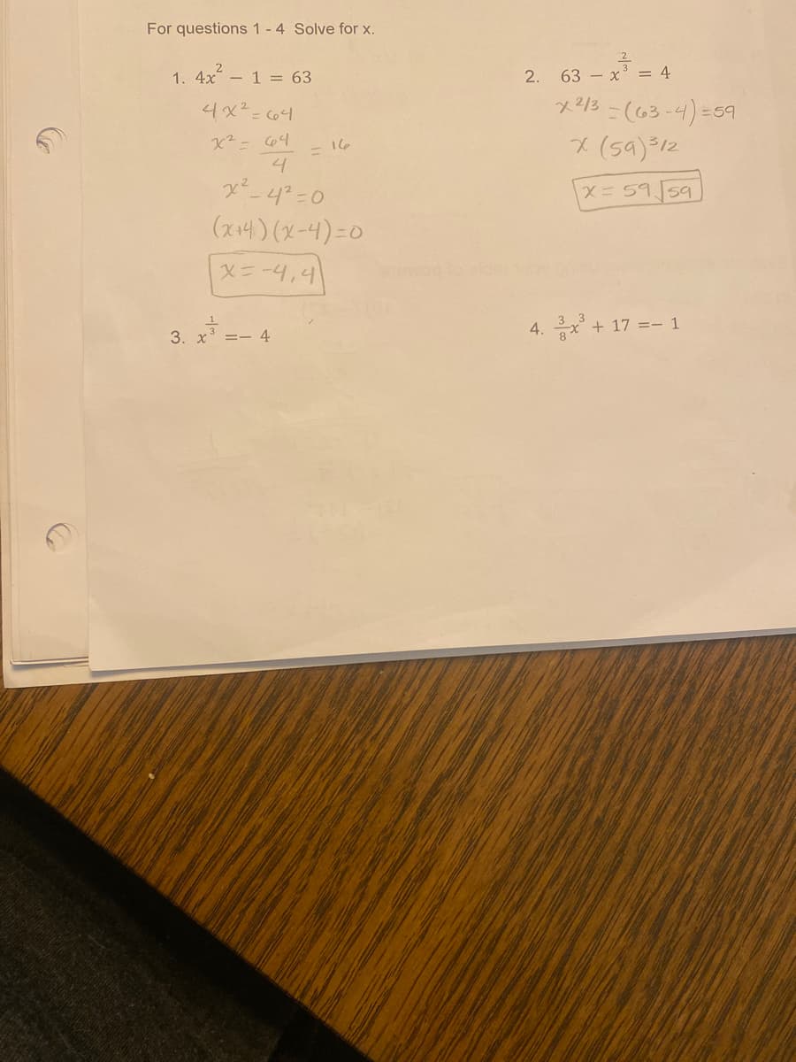 For questions 1 - 4 Solve for x.
1. 4x² - 1 = 63
4x²=64
x² = 64
4
x²-4²=0
(x+4)(x-4)=0
X=-4,4
1
3. x³ = 4
= 16
2. 63x³ = 4
x 2/3 -(63-4)=59
x (59) ³12
X= 59 59
4. 3x³ + 17 =- 1