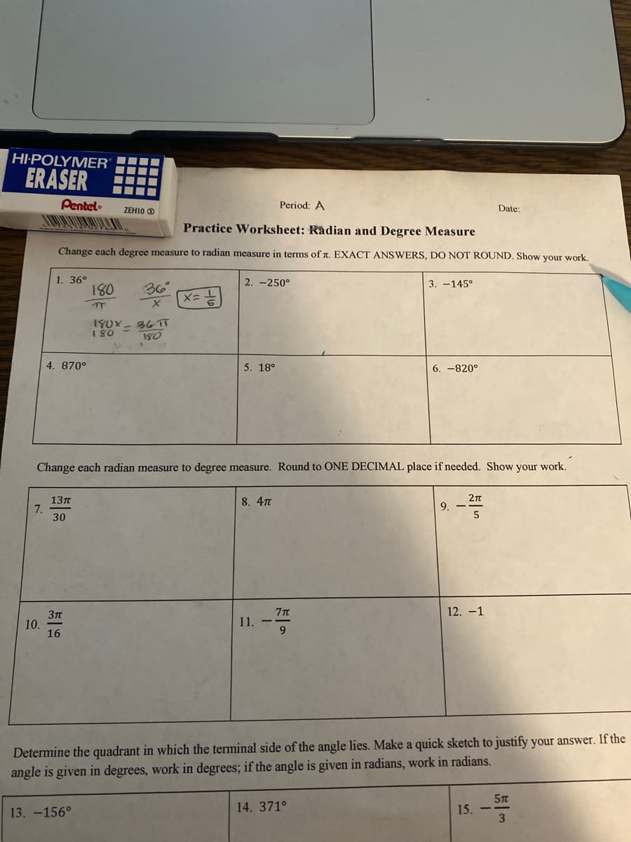 **Educational Worksheet: Radian and Degree Measure**

**Section 1: Degree to Radian Conversion**

Convert each degree measure to radian measure in terms of π. Provide exact answers and do not round. Show all your work.

1. \( 36^\circ \)
   \[
   \frac{36 \pi}{180} = \frac{\pi}{5}
   \]

2. \( -250^\circ \)

3. \( -145^\circ \)

4. \( 870^\circ \)

5. \( 18^\circ \)

6. \( -820^\circ \)

**Section 2: Radian to Degree Conversion**

Convert each radian measure to degree measure. Round to one decimal place if needed. Show all your work.

7. \( \frac{13\pi}{30} \)

8. \( 4\pi \)

9. \( -\frac{2\pi}{5} \)

10. \( \frac{3\pi}{16} \)

11. \( -\frac{7\pi}{9} \)

12. \( -1 \)

**Section 3: Determining the Quadrant**

Determine the quadrant in which the terminal side of the angle lies. Make a quick sketch to justify your answer. If the angle is given in degrees, work in degrees; if the angle is given in radians, work in radians.

13. \( -156^\circ \)

14. \( 371^\circ \)

15. \( -\frac{5\pi}{3} \)

**Explanation of Given Example**:

- For problem 1:
  \( 36^\circ \) is converted to radians by using the formula:
  \[
  \text{Radians} = \frac{\text{Degrees} \times \pi}{180}
  \]
  So, 
  \[
  \frac{36 \times \pi}{180} = \frac{\pi}{5}
  \]

Feel free to solve the provided exercises. If sketches or graphs are necessary, ensure they are accurate and neat to help visualize the problem solutions effectively.